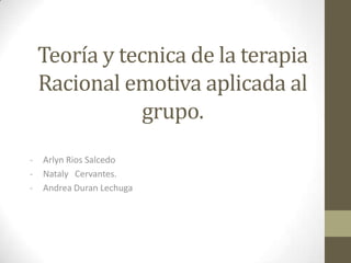 Teoría y tecnica de la terapia
    Racional emotiva aplicada al
                grupo.
-   Arlyn Rios Salcedo
-   Nataly Cervantes.
-   Andrea Duran Lechuga
 