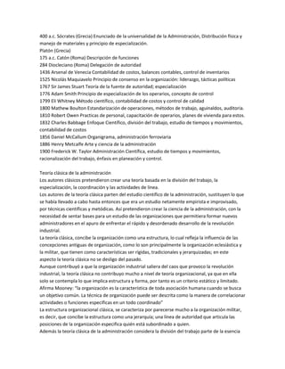 400 a.c. Sócrates (Grecia) Enunciado de la universalidad de la Administración, Distribución física y
manejo de materiales y principio de especialización.
Platón (Grecia)
175 a.c. Catón (Roma) Descripción de funciones
284 Diocleciano (Roma) Delegación de autoridad
1436 Arsenal de Venecia Contabilidad de costos, balances contables, control de inventarios
1525 Nicolás Maquiavelo Principio de consenso en la organización: liderazgo, tácticas políticas
1767 Sir James Stuart Teoría de la fuente de autoridad; especialización
1776 Adam Smith Principio de especialización de los operarios, concepto de control
1799 Eli Whitney Método científico, contabilidad de costos y control de calidad
1800 Mathew Boulton Estandarización de operaciones, métodos de trabajo, aguinaldos, auditoria.
1810 Robert Owen Practicas de personal, capacitación de operarios, planes de vivienda para estos.
1832 Charles Babbage Enfoque Científico, división del trabajo, estudio de tiempos y movimientos,
contabilidad de costos
1856 Daniel McCallum Organigrama, administración ferroviaria
1886 Henry Metcalfe Arte y ciencia de la administración
1900 Frederick W. Taylor Administración Científica, estudio de tiempos y movimientos,
racionalización del trabajo, énfasis en planeación y control.
Teoría clásica de la administración
Los autores clásicos pretendieron crear una teoría basada en la división del trabajo, la
especialización, la coordinación y las actividades de línea.
Los autores de la teoría clásica parten del estudio científico de la administración, sustituyen lo que
se había llevado a cabo hasta entonces que era un estudio netamente empirista e improvisado,
por técnicas científicas y metódicas. Así pretendieron crear la ciencia de la administración, con la
necesidad de sentar bases para un estudio de las organizaciones que permitiera formar nuevos
administradores en el apuro de enfrentar el rápido y desordenado desarrollo de la revolución
industrial.
La teoría clásica, concibe la organización como una estructura, lo cual refleja la influencia de las
concepciones antiguas de organización, como lo son principalmente la organización eclesiástica y
la militar, que tienen como características ser rígidas, tradicionales y jerarquizadas; en este
aspecto la teoría clásica no se desligo del pasado.
Aunque contribuyó a que la organización industrial saliera del caos que provoco la revolución
industrial, la teoría clásica no contribuyo mucho a nivel de teoría organizacional, ya que en ella
solo se contempla lo que implica estructura y forma, por tanto es un criterio estático y limitado.
Afirma Mooney: “la organización es la característica de toda asociación humana cuando se busca
un objetivo común. La técnica de organización puede ser descrita como la manera de correlacionar
actividades o funciones especificas en un todo coordinado”
La estructura organizacional clásica, se caracteriza por parecerse mucho a la organización militar,
es decir, que concibe la estructura como una jerarquía; una línea de autoridad que articula las
posiciones de la organización especifica quién está subordinado a quien.
Además la teoría clásica de la administración considera la división del trabajo parte de la esencia
 