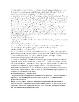 misma de la administración, la división del trabajo es la base de la organización, de hecho es una
de las razones mismas de la organización. Esta gran importancia se debe a que la división del
trabajo lleva a una posterior especialización y a la diferenciación de tareas.
La Coordinación también es uno de los elementos que se incluyen en esta teoría, Fayol, afirma que
la coordinación es la reunión, unificación y armonización de toda la actividad y esfuerzo, mientras
que para Mooney, “la coordinación es la distribución adecuada de acción en la consecución de un
fin común”. En cuanto mayor sea la organización y la división del trabajo, mayor será la necesidad
de coordinación para asegurar la eficiencia de la organización como un todo.
En cuando al concepto de línea y staff, se plantea que cada individuo debe responder a un único y
exclusivo jefe, que todos los planes deben integrarse a planes mayores y así respondan a los
objetivos de la organización como un todo. También se plantea que la autoridad máxima de una
organización debe estar fijada en la “cúpula” de la pirámide organizacional, y a la vez, cada
autoridad debe estar jerarquizada, de manera que un nivel inferior esta siempre subordinado al
nivel inmediatamente superior.
Teoría Neoclásica de la administración:
Las principales características de la teoría neoclásica de la administración pueden resumirse en los
siguientes puntos
• Énfasis en la práctica de la administración
En este aspecto la teoría neoclásica se caracteriza por destacar los aspectos prácticos de la
administración, por el pragmatismo, y por la búsqueda de resultados concretos.
• Reafirmación de los postulados clásicos
Dado que los autores de esta teoría pretenden “poner las cosas en su sitio”, retoman gran parte
del material desarrollado por la teoría clásica, lo redimensionan, lo reestructuran con acuerdo con
las circunstancias de la época, para darle un campo de aplicación más amplio y flexible.
• Énfasis en los principios generales de la administración
En esta teoría, se preocupan por establecer los criterios y principios generales de administración,
capaces de orientar al administrador en el desarrollo de sus funciones. Esos principios generales,
presentados bajo formas y contenidos que varían según cada administrador, buscan definir cómo
el administrador debe plañera, organizar, dirigir y controlar. Es notable el hecho de que a
diferencia de teorías anteriores, en esta, reconoce la dinámica y lo relativo de las labores de cada
administrador, entonces se busca definir las tareas del administrador a nivel general, pero que en
base a ellas se puedan aplicar a cada labor.
• Énfasis en los objetivos y en los resultados
Las organizaciones no existen en si mismas, sino para alcanzar objetivos y producir resultados; la
organización debe estar determinada, estructurada y orientada en función de los mismos.
• Eclecticismo conceptual
A pesar de que los autores neoclásicos se basaron principalmente en la teoría clásica de la
administración, son bastante eclécticos y recogen también contenidos de otras teorías, por este
eclecticismo, la teoría neoclásica parece una teoría clásica actualizada, pero menos “absoluta” y
mas aplicable a distintos contextos y situaciones.
 