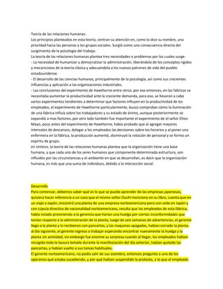 Teoría de las relaciones humanas:
Los principios planteados en esta teoría, centran su atención en, como lo dice su nombre, una
prioridad hacia las personas y los grupos sociales. Surgió como una consecuencia directa del
surgimiento de la psicología del trabajo.
La teoría de las relaciones humanas plantea tres necesidades o problemas por los cuales surge:
- La necesidad de humanizar y democratizar la administración, liberándola de los conceptos rígidos
y mecanicistas de la teoría clásica y adecuándola a los nuevos patrones de vida del pueblo
estadounidense.
- El desarrollo de las ciencias humanas, principalmente de la psicología, así como sus crecientes
influencias y aplicación a las organizaciones industriales.
- Las conclusiones del experimento de Hawthorne entre otros; por ese entonces, en las fabricas se
necesitaba aumentar la productividad ante la creciente demanda, para eso, se llevaron a cabo
varios experimentos tendientes a determinar que factores influyen en la productividad de los
empleados, el experimento de Hawthorne particularmente, busco comprobar cómo la iluminación
de una fabrica influía sobre los trabajadores y su estado de ánimo, aunque posteriormente se
expandió a mas factores, por otro lado también fue importante el experimento de el señor Elton
Mayo, poco antes del experimento de Hawthorne, había probado que al agregar mayores
intervalos de descansos, delegar a los empleados las decisiones sobre los horarios y al poner una
enfermera en la fábrica, la producción aumentó, disminuyó la rotación de personal y se formo un
espíritu de grupo.
en síntesis, la teoría de las relaciones humanas plantea que la organización tiene una base
humana, y que cada uno de los seres humanos que componente determinada estructura, son
influidos por las circunstancias y el ambiente en que se desarrollan, es decir que la organización
humana, es más que una suma de individuos, debido a la interacción social.
Desarrollo
Para comenzar, debemos saber qué es lo que se puede aprender de las empresas japonesas,
quisiera hacer referencia a un caso que el mismo señor Ouchi menciona en su libro, cuenta que en
un viaje a Japón, encontró una planta de una empresa norteamericana pero con sede en Japón y
con cúpula directiva de nacionalidad norteamericana, resulta que los empleados de esta fábrica,
había estado previniendo a la gerencia que harían una huelga por ciertas inconformidades que
tenían respecto a la administración de la planta, luego de seis semanas de advertencias, el gerente
llego a la planta y lo recibieron con pancartas, y las maquinas apagadas, habían cerrado la planta.
al día siguiente, el gerente regreso a trabajar esperando encontrar nuevamente la huelga y la
planta sin actividad, sin embargo fue enorme su sorpresa cuando al llegar, los empleados habían
recogido toda la basura botada durante la manifestación del día anterior, habían quitado las
pancartas, y habían vuelto a sus tareas habituales.
El gerente norteamericano, no podía salir de sus asombro, entonces pregunto a uno de los
operarios qué estaba sucediendo, y por qué habían suspendido la protesta, a lo que el empleado
 