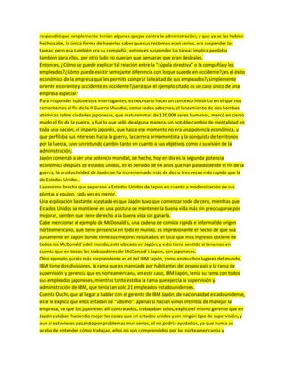 respondió que simplemente tenían algunas quejas contra la administración, y que ya se las habían
hecho sabe, la única forma de hacerles saber que sus reclamos eran serios, era suspender las
tareas, pero esa también era su compañía, entonces suspender las tareas implica perdidas
también para ellos, por otro lado no querían que pensaran que eran desleales.
Entonces, ¿Cómo se puede explicar tal relación entre la “cúpula directiva” o la compañía y los
empleados?¿Cómo puede existir semejante diferencia con lo que sucede en occidente?¿es el éxito
económico de la empresa que les permite comprar la lealtad de sus empleados?¿simplemente
oriente es oriente y occidente es occidente?¿será que el ejemplo citado es un caso único de una
empresa especial?
Para responder todos estos interrogantes, es necesario hacer un contexto histórico en el que nos
remontamos al fin de la II Guerra Mundial, como todos sabemos, el lanzamiento de dos bombas
atómicas sobre ciudades japonesas, que mataron mas de 120.000 seres humanos, marcó en cierto
modo el fin de la guerra, y fue lo que selló de alguna manera, un notable cambio de mentalidad en
toda una nación; el imperio japonés, que hasta ese momento no era una potencia económica, y
que perfilaba sus intereses hacia la guerra, la carrera armamentista y la conquista de territorios
por la fuerza, tuvo un rotundo cambio tanto en cuanto a sus objetivos como a su visión de la
administración;
Japón comenzó a ser una potencia mundial, de hecho, hoy en dia es la segunda potencia
económica después de estados unidos, en el periodo de 64 años que han pasado desde el fin de la
guerra, la productividad de Japón se ha incrementado más de dos o tres veces más rápido que la
de Estados Unidos .
La enorme brecha que separaba a Estados Unidos de Japón en cuanto a modernización de sus
plantas y equipo, cada vez es menor.
Una explicación bastante aceptada es que Japón tuvo que comenzar todo de cero, mientras que
Estados Unidos se mantiene en una postura de mantener la buena vida más sin preocuparse por
mejorar, sienten que tiene derecho a la buena vida sin ganarla.
Cabe mencionar el ejemplo de McDonald´s, una cadena de comida rápida e informal de origen
norteamericano, que tiene presencia en todo el mundo, es impresionante el hecho de que sea
justamente en Japón donde tiene sus mejores resultados, el local que más ingresos obtiene de
todos los McDonald´s del mundo, está ubicado en Japón, y esto toma sentido si tenemos en
cuenta que en todos los trabajadores de McDonald´s Japón, son japoneses.
Otro ejemplo quizás más sorprendente es el del IBM Japón, como en muchos lugares del mundo,
IBM tiene dos divisiones, la rama que es manejada por habitantes del propio país y la rama de
supervisión y gerencia que es norteamericana, en este caso, IBM Japón, tenía su rama con todos
sus empleados japoneses, mientras tanto estaba la rama que ejercía la supervisión y
administración de IBM, que tenía tan solo 21 empleados estadounidenses.
Cuenta Ouchi, que al llegar a hablar con el gerente de IBM Japón, de nacionalidad estadounidense,
este le explico que ellos estaban de “adorno”, apenas si hacían vanos intentos de manejar la
empresa, ya que los japoneses allí contratados, trabajaban solos, explico el mismo gerente que en
Japón estaban haciendo mejor las cosas que en estados unidos y sin ningún tipo de supervisión, y
aun si estuvieses pasando por problemas muy serios, el no podría ayudarlos, ya que nunca se
acaba de entender cómo trabajan, ellos no son comprendidos por los norteamericanos y
 