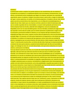 viceversa..
A continuación vamos a analizar tres puntos básicos en las características de una empresa Z:
El empleo de una empresa Z, es totalmente distinto al de una empresa norteamericana, en estas
últimas, normalmente entran empleados que llegan a la empresa, participan de un periodo de
capacitación, pasan a la plantan, trabajan unos pocos meses o pocos años, y luego es rotado para
dar lugar a nuevos operarios, en cambio, en la empresa japonesa, el empleo es de por vida; esta es
quizás una de las características más importantes, y es un reflejo de la sociedad japonesa, el
empleo de por vida, implica que una empresa contrata a jóvenes en determinada época del año,
que es cuando se gradúan de las universidades, y se joven recién graduado permanece en la
misma empresa hasta los 55 años, edad del retiro obligatorio, nunca los empleados son
despedidos, de no ser en casos de delitos graves. Una vez retirados, la empresa les paga una suma
que equivale a varios años de sueldo, pero no existen pensiones ni jubilaciones o seguro social.
La evaluación y promoción también es distinta, en una empresa del tipo norteamericana, el
empleado que llega como nuevo, requiere muchos años de experiencia y más aun de estudio para
así poder llegar a un ascenso, se le da mucha importancia a la experiencia o a los títulos que tenga
el individuo, en cambio en la empresa del tipo japonesa, entran cierto año una cantidad de
jóvenes, supongamos que son quince jóvenes, de estos quince, todos ocuparan cargos del mismo
“status” o nivel durante muchos años, un mínimo de diez años, hasta que la empresa decida hacer
un balance de estos quince jóvenes, y posteriormente decidir quién de ellos será ascendido en
cargos, sin embargo los otros 14, no serán descartados, sino que como analizamos en el punto
anterior, continuaran en la fábrica.
Creo que desde el punto de vista ético, es un punto de mucha importancia ya que el joven recién
egresado, sabe que tiene que esforzarse durante los años que este en la fabrica para poder
ascender, aun viniendo de no tener nada, tiene las mismas posibilidades que sus compañeros,
pensemos en el caso de un estudiante que a duras penas pudo terminar bachillerato o una carrera
de pregrado porque sus ingresos no dieron para mas, mientras que viene otro joven que tiene más
dinero, y consecuentemente ha estudiado un posgrado, especializaciones, etc, entonces al entrar
a trabajar y postularse para un ascenso, normalmente es elegido quien tiene más preparación, en
cambio, con este sistema de promoción, se da más posibilidades a aquellos que quizás no tienen
los recursos necesarios, lo que importa es el desempeño que haya tenido durante su periodo en la
fábrica y los meritos que haya cosechado dentro de la fabrica.
Los procesos de toma de decisiones dentro de la empresa Z también difieren del tipo americano,
en la empresas japonesas, se da una gran importancia a la dimensión humana del trabajador, no
se lo toma como un objeto o un vendedor a quien se le compra su fuerza de trabajo, sino más bien
como a un miembro incluido dentro de todos los procesos de la empresa, la toma de decisiones,
es un proceso de vital importancia y todos los empleados participan en ella, citaré el famoso
rerfan que dice “Dos cabezas piensan mejor que una” (Anónimo), y pues, si pensamos en toda una
empresa, cientos de cabezas, piensan mejor que la del gerente solamente, pensemos en la
creatividad, el mayor abanico de posibilidades y la mayor probabilidad de triunfar que se tiene al
incluir a mas empleados en un proceso como este, cada empleado como se menciono al principio,
tiene su propia perspectiva de cada asunto de la vida cotidiana, entonces al consultar a cada uno,
se obtiene mayor heterogeneidad y asi se consiguen mejores respuestas y resultados.
 