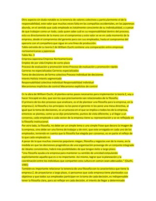 Otro aspecto sin duda notable es la tenencia de valores colectivos y particularmente el de la
responsabilidad, este valor que muchas veces falta en las compañías occidentales, en las japonesas
abunda, en el sentido que cada empleado es totalmente consciente de su individualidad, y a pesar
de que trabajan como un todo, cada quien sabe cuál es su responsabilidad dentro del proceso,
esto va directamente de la mano con el compromiso y este valor se ve en cada momento de la
empresa, desde el compromiso del gerente para con sus empleados, hasta el compromiso del
operario con el compañero que sigue en una línea de producción.
Tabla extraída de La teoría Z de William Ouchi contiene una comparación entre empresas
norteamericanas y japonesas
Tabla No. 3
Empresa Japonesa Empresa Norteamericana
Empleo de por vida Empleo de corto plazo
Proceso de evaluación y promoción lento Proceso de evaluación y promoción rápido
Carreras no especializadas Carreras especializadas
Toma de decisiones de forma colectiva Proceso individual de decisiones
Interés Holista Interés segmentado
Responsabilidad colectiva-individual Responsabilidad individual
Mecanismos implícitos de control Mecanismo explícitos de control
En la obra de William Ouchi, él plantea varios pasos necesarios para implementar la teoría Z, voy a
hacer hincapié en dos, que son los que precisamente van relacionados de la filosofía;
El primero de los dos procesos que analizare, es el de plantear una filosofía para la empresa, en la
empresa Z, la filosofía y los principios no los pone el gerente ni los pone una mesa directiva, al
igual que la toma de decisiones, es un proceso en el que se implica a todos los de la empresa,
entonces se plantea, como ya se dijo previamente, puntos de vista diferente, y al llegar a un
consenso, cada empleado o cada sector de la empresa tiene su representación y se ve reflejada en
la filosofía institucional.
Por otro lado, la filosofía, no debe ser un simple lema o una simple frase que decora la imagen de
la empresa, sino debe ser una forma de trabajar y de vivir, que este arraigada en cada uno de los
empleados, teniendo en cuenta que la filosofía fue elegida por consenso, es en parte el reflejo de
lo que cada empleado es.
A pesar de lo que muchas creencias populares niegan, filosofía y negocios van de la mano, en la
medida en que las decisiones pragmáticas de una organización provenga de un conjunto integrado
de ideales consistentes, habrá más posibilidades de que tengan éxito a largo plazo.
“Una filosofía ayuda a la empresa para mantener su sentido de unicidad estipulando
explícitamente aquello que es o no importante. Así mismo, lograr que la planeación y la
coordinación entre los individuos que comparten esta cultura en común sean adecuadas.” (Ouchi,
1985)
También es importante relacionar la tenencia de una filosofía con la característica que tiene la
empresa Z, de proyectarse a largo plazo, si pensamos que cada empresa tiene planteados sus
objetivos y que todos sus empleados participan en la toma de cada decisión, es indispensable
tener la filosofía clara, para asi reflejar en cada decisión, el interés de llegar a determinado
 