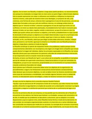 objetivo. De no tener una filosofía, el objetivo a largo plazo podría perderse, no voluntariamente,
sino porque los empleados no tengan bien en claro como se quiere llegar a determinado objetivo.
Esto se puede representar con mejor si utilizamos una metáfora y reflejamos la empresa en
nosotros mismos, cada quién de nosotros tiene unas ideologías, un proyecto de vida, unas
creencias, unas formas de actuar, entonces bien supongamos el caso de dos personas, una con sus
ideales bien formados y otra que sufre de conflictos internos, sin embargo ambos tiene un
objetivo que es “alcanzar el éxito”, entonces supongamos el caso de aquel que lucha con sus
conflictos y no tiene sus ideales bien planteados, el probablemente hará todo lo necesario para
alcanzar el éxito, así sea robar, engañar, estafar o extorsionar, ya que él no tiene en claro los
medios que quiere utilizar para alcanzar su objetivo, y de hecho, probablemente no sepa cuando
ha alcanzado el éxito porque su objetivo se va a haber distorsionado, lo que en un principio creía
el éxito, probablemente ya no lo sea, en cambio, aquel que si tiene sus ideales, creencias,
actitudes, en fin, una filosofía, sabrá que para llegar al éxito debe esforzarse, estudiar, trabajar
duro, perseverar y así triunfar, igual que la empresa Z, el hombre con una filosofía proyecta su
objetivo a largo plazo y plantea el modo de lograrlo.
La filosofía constituye un patrón de respuestas frente a los problemas, explica porque ciertos
comportamientos obtendrán una recompensa y da origen a la imagen de la compañía que incluso
puede afectar la imagen del individuo. Aplicar los principios expresados en la filosofía a las tareas
laborales diarias para que evolucionen los patrones culturales de comportamiento e interacción,
es tan importante como la creación misma de la empresa.
De hecho, al tener una filosofía de “guía” y una cultura de la compañía, se posibilita el reemplazo
parcial de métodos de supervisión autoritarios y hasta burocráticos a lo que son sometidos los
trabajadores, ya que no son necesarios, propiciándoles así un incremento en la productividad y
creando condiciones favorables de trabajo.
Ouchi plantea que la filosofía corporativa debe incluir los objetivos de la organización, los
procedimientos a seguir y las limitaciones consecuencias de de factores socioeconómicos.
Cabe destacar que al enunciar objetivos, no solo se deben incluir los factores económicos tales
como tasas de crecimientos y rentabilidad, sino también algunos factores como la calidad del
servicio, la velocidad del avance tecnológico, y todos los factores humanos de la empresa;
He aquí uno de los objetivos de la conocida empresa Hewlett Packard:
“Ayudar a que las personas de HP compartan el éxito de la empresa, que ellos mismos han hecho
posible, ofrecerles la seguridad de un empleo de acuerdo con su desempeño: reconocer sus logros
individuales y asegurar la satisfacción personal que se deriva de un sentimiento de logro en el
trabajo”
Durante los primeros años de una empresa, es muy posible que los elementos de la filosofía se
encuentren en los valores y las fuerzas que motivan a su fundador, aunque esté consciente o no
de ello. A medida que los problemas se descubren y solucionan, que se adoptan o no ciertas
disposiciones y que se superan crisis, estas filosofías toman forma a través de las decisiones. En
este sentido, los conceptos organizacionales sustenta a la moral de uno o varios individuos que
han constituido una empresa por medio de sus acciones. Su concepto de lo correcto e incorrecto,
articulado en un entorno socioeconómico específico, surge visiblemente, con el paso de los años,
 