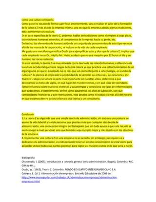 como una cultura o filosofía.
Como ya se ha tocado de forma superficial anteriormente, voy a recalcar el valor de la formación
de la cultura Z más allá de la empresa misma, una vez que la empresa adopta ciertas tradiciones,
estas conforman una cultura.
En el caso específico de la teoría Z, podemos hablar de tradiciones como el empleo a largo plazo,
las relaciones humanas estrechas, el compromiso de l empresa hacia su gente, etc.
De hecho, los elementos de humanización de un conjunto de pensamientos de este tipo van mas
allá de los muros de la corporación, se incluye en la vida de cada empleado.
Me gusto una metáfora que utiliza Ouchi para ejemplificar esto, y dice que la cultura Z, implica que
cada empleado no se Dr. Jekyll y Mr. Hyde, es decir que no sea maquina por 12 horas al día y ser
humano las horas restantes.
En este sentido, la teoría Z va muy alineada con la teoría de las relación humanas, a diferencia de
la cultura occidental que tiene rasgos de teoría clásica ya que practica una estructuralizacion de un
organigrama en que el empleado no es más que un elemento junto a la tecnología, en cambio la
cultura Z, le plantea al empleado la posibilidad de desarrollar sus intereses, sus relaciones, etc.
Nuestro trabajo estructura la parte más importante de nuestras vidas; determina a que
destinamos las horas de vigilia, en qué lugar del mundo vivimos, y en qué clase de vecindario.
Ejerce influencia sobre nuestros intereses y pasatiempos y condiciona los tipos de enfermedades
que padecemos. Evidentemente, define como pasaremos los años de jubilación, con que
comodidades financieras y que restricciones, esto prueba como el trabajo va mas allá del horario
en que estamos dentro de una oficina o una fabrica o un consultorio.
Conclusión
1. La teoría Z es algo más que una simple teoría de administración, sin duda es una postura de
asumir la vida laboral y la vida personal que plantea más que cualquier otra teoría de
administración, una concepción integral del trabajador que sin duda ayuda a que este no solo se
sienta mejor a nivel personal, sino que también sepa cumplir mejor y más rápido con los objetivos
de la empresa.
2. Implementar una cultura Z en una empresa no es sencillo, sin embargo, para quien va a
dedicarse a la administración, es indispensable tener un amplio conocimiento de esta teoría para
así poder utilizar todos sus puntos positivos para lograr así mayores éxitos en lo que vaya a hacer.
Bibliografía
Chiavenato, I. (2005). Introducción a la teoría general de la administración. Bogotá, Colombia: MC.
GRAW-HILL.
Ouchi, W. (1982). Teoría Z. Colombia: FONDO EDUCATIVO INTEROAMERICANO S.A.
Cabrera, E. (s.f.). Administración de empresas. Extraído 28 octubre de 2009 de
http://www.monografias.com/trabajos14/administracionempresas/administracion-
empresas.shtml
 