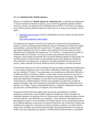 11.- La Administración. Modelo Japonés.-
Mucho se ha hablado del Modelo Japonés de Administración, al analizarlo profundamente
se logran conclusiones bastante comunes y que en términos generales podríamos definir
como muy similar a la aplicación de la Administración en EEUU. O en Chile, sin embargo
en el contexto general, podemos apreciar un factor que no se ocupa en otros países, solo en
Japón:
 Bachillerato por Examen Termina tu Bachillerato en línea, Examen de Equivalencia
disponible.
www.aiuhs.orgEnlaces patrocinados
Los japoneses han logrado involucrar en las empresas a su personal con la producción
misma, no solo en el Departamento Producción, sino en la Producción General del Trabajo
encomendado a cada miembro del Cuerpo Social. “En Japón se produce productividad”
dijo alguien importante por ahí, la verdad es que la primera lección que marca un factor
diferencial de la Administración Japonesa es:”La Confianza”. Aunque parezca extraño, la
Productividad y la Confianza, van muy de la mano, para entender esta aseveración,
pongamos como ejemplo el desarrollo de la Economía Británica durante el siglo pasado. Es
una historia que se caracteriza por una desconfianza mutua entre Sindicatos, Gobiernos,
Altos Ejecutivos de empresas etc. al grado de casi haber paralizado la Economía de esa
nación, y haber reducido el nivel de calidad de vida de los ingleses, en forma alarmante.
La Escuela de Negocios de la Universidad de Harvard, ha estado estudiando detalladamente
a varias empresas japonesas, tales como: Mitsui, Mitsubishi y Sumitomo, estas empresas,
que son verdaderos “Colosos” y que participan con sus productos en diferentes Mercados y
en diferentes tipos de industrias, además se dan el lujo, de tener oficinas en casi todo el
mundo, por lo tanto, estamos hablando de empresas transnacionales inmensas. Sin ninguna
duda estas importantes Compañías, nos han dado un claro ejemplo de calidad en la
Administración, también podemos mirarlas como ejemplo en la aplicación acertada de
grandes Estrategias. Han sido el puente de exportación de los productos elaborados por la
Industria en el Japón. Tienen la capacidad de penetrar y conquistar rápidamente mercados,
que para otros, resultan difíciles y en algunos casos inaccesibles.
En general, podemos decir que Japón posee una enorme capacidad para coordinar
operaciones comerciales a nivel mundial. Según los estudios que se han efectuado, los
empleados japoneses, al igual que otros de cualquier país, buscan siempre prosperar, desean
concretar negocios que beneficien a sus empresas, como asimismos. Pero para que esto
haya llegado a ocurrir y sea una realidad, los Estudios indican, que la característica esencial
de la Empresa japonesa, es que posee un sistema de dirección, que al personal le inspira una
confianza muy especial, lo cual motiva en forma constante y continua, a los funcionarios,
dando como resultado, una excelente productividad, que queda demostrada al ser capaz de
recibir y dar curso adecuado, por ejemplo, a 35.000 emails de Internet diarios, contestados
 