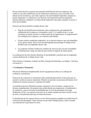 De ese modo descrito se genera una marcada estratificacion entre las empresas, que
conlleva a una alta estrtificacion en las instituciones educativas, pues el acceder a una
educacion de excelencia y, por ende, ingresar a las universidades imperiales, asegura un
puesto importante. La educacion es un tema de vital importancia para los japoneses,
quienes adiestran y preparan a sus hijos desde losprimero anos para conseguir su acceso a
estas universidades.
Factores que hacen posible el empleo de por vida:
 Pago de una bonificacion semianual, como compensacion, que depende del
rendimiento de la empresa ( corresponde a entre 5 y 6 sueldos al ano ), lo que
constituye un fuerte incentivo a sentirse parte de la organizacion. Es proporcional a
los resultados de la empresa y no a factores individuales.
 Existen muchos empleados temporales, en su mayoria mujeres, que son despedidos
en las epocas malas. Estos sirven de amortiguador para proteger el trabajo de los
hombres que son empleados de por vida.
 Las empresas satelites reciben los contratos de servicios que son mas susceptibles
de fluctuaciones, luego son ellas las que reciben el impacto de malas epocas.
La combinacion de estos factores diminuye la incertidumbre y permite que los empleados
varones disfruten de su trabajo de por vida.
Otros factores: Confianza, Lealtad a la firma, Entrega del Individuo a su trabajo. ( Son base
a la teoria Z ).
 Evaluacion y Promocion
Otra de las diferencias fundamentales de las org.japonesas radica en su enfoque de
evaluacion y promocion.
El proceso de evaluacion es sumamente lento, pudiendo pasar hasta 10 anos para que un
ejecutivo reciba un ascenso importante. Durante ese periodo, las personas del mismo nivel
recibiran los mismos ascensos y aumentos de sueldo.
La lentitud el proceso dificulta los juegos corporativos de corto plazo ( aunque no los
elimina completamente ).Se propicia una actitud abierta ala cooperacion, al rendimiento y
la evaluacion , pues se favorece la posibilidad que el nivel de desempeno real salga
finalmente a la luz. Los ejecutivos jovenes no se sienten atraidos por hacer carrera a costa
de otros, ni de presionar para que se tomen decisiones.
La distribucion de los espacios fisicos en una oficina japonesa respalda esa actitud hacia la
evaluacion del desempeno. Salas enormes en que todos trabajan juntos y todo el mundo
esta enterado de lo que hacen los otros.
 