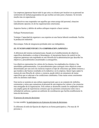 Las empresas japonesas hacen todo lo que esta a su alcance por inculcar en su personal un
sentimiento de lealtad,asegurandose de que reciban un trato justo y humano. Se invierte
mucho mas en capacitacion.
Los directivos mas respetados son aquellos que estan acargo del personal, situacion
radicalmente opuesta a la de las organizaciones americanas.
Aspectos fuertes y debiles de ambos enfoques respecto a hacer carrera:
Enfoque Norteamericano:
Ventajas: Capacidad de organizar a sus expertos en una fuerza laboral coordinada. Facilita
la produccion industrial.
Desventajas: Falta de integracion profunda entre sus trabajadores.
EL FUNCIONAMIENTO DE UNA CORPORACION JAPONESA
A diferencia del sistema norteamericano, basado en el establecimiento de objetivos
especificos destinados a evaluar el desempeno, el mecanismo basico de control en las
empresas japonesas esta englobado en una filosofia de la administracion que describe los
objetivos y procedimientos encaminados a conseguirlos.
Los objetivos representan los valores de los duenos, los empleados,los clientes y las
autoridades gubernamentales. Los procedimientos para conseguir estos objetivos estan
determinados por una serie de creencias respecto al tipo de soluciones que deben tomarse y
que tienden a dar buenos resultados en la industria o en la empresa. Quien logra captar la
esencia de esta filosofia de valores y creencia, puede inferir un sinnumero de metas
especificas que se adecuan a las condiciones cambiantes. Estas metas seran consistentes
entre los distintos individuos.
Esta teoria se sustenta en una cultura organizacional, que es un conjunto de simbolos,
ceremonias y mitos que comunican al personal de una empresa los valores y las creencias
mas arraigadas de la organizacion. Esta cultura se desarrolla cuando los empleados tienen
una amplia gama de experiencias comunes que les permiten comunicarse entre siun a
infinidad de sutilezas y genera un ambiente de coordinacion que facilita notablemente la
toma de decisiones.
El proceso de toma de decisiones
Lo mas notable: la participacion en el proceso de toma de decisiones.
Es diferente al estilo de fijacion de objetivos en forma participativa. ( No mas de 10
personas ).
 