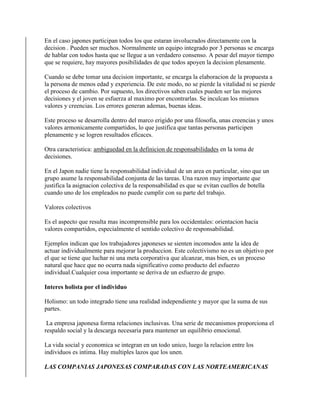En el caso japones participan todos los que estaran involucrados directamente con la
decision . Pueden ser muchos. Normalmente un equipo integrado por 3 personas se encarga
de hablar con todos hasta que se llegue a un verdadero consenso. A pesar del mayor tiempo
que se requiere, hay mayores posibilidades de que todos apoyen la decision plenamente.
Cuando se debe tomar una decision importante, se encarga la elaboracion de la propuesta a
la persona de menos edad y experiencia. De este modo, no se pierde la vitalidad ni se pierde
el proceso de cambio. Por supuesto, los directivos saben cuales pueden ser las mejores
decisiones y el joven se esfuerza al maximo por encontrarlas. Se inculcan los mismos
valores y creencias. Los errores generan ademas, buenas ideas.
Este proceso se desarrolla dentro del marco erigido por una filosofia, unas creencias y unos
valores armonicamente compartidos, lo que justifica que tantas personas participen
plenamente y se logren resultados eficaces.
Otra caracteristica: ambiguedad en la definicion de responsabilidades en la toma de
decisiones.
En el Japon nadie tiene la responsabilidad individual de un area en particular, sino que un
grupo asume la responsabilidad conjunta de las tareas. Una razon muy importante que
justifica la asignacion colectiva de la responsabilidad es que se evitan cuellos de botella
cuando uno de los empleados no puede cumplir con su parte del trabajo.
Valores colectivos
Es el aspecto que resulta mas incomprensible para los occidentales: orientacion hacia
valores compartidos, especialmente el sentido colectivo de responsabilidad.
Ejemplos indican que los trabajadores japoneses se sienten incomodos ante la idea de
actuar individualmente para mejorar la produccion. Este colectivismo no es un objetivo por
el que se tiene que luchar ni una meta corporativa que alcanzar, mas bien, es un proceso
natural que hace que no ocurra nada significativo como producto del esfuerzo
individual.Cualquier cosa importante se deriva de un esfuerzo de grupo.
Interes holista por el individuo
Holismo: un todo integrado tiene una realidad independiente y mayor que la suma de sus
partes.
La empresa japonesa forma relaciones inclusivas. Una serie de mecanismos proporciona el
respaldo social y la descarga necesaria para mantener un equilibrio emocional.
La vida social y economica se integran en un todo unico, luego la relacion entre los
individuos es intima. Hay multiples lazos que los unen.
LAS COMPANIAS JAPONESAS COMPARADAS CON LAS NORTEAMERICANAS
 