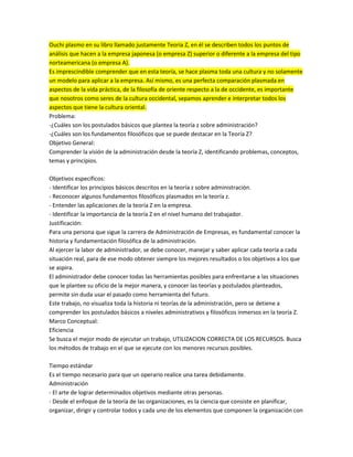 Ouchi plasmo en su libro llamado justamente Teoria Z, en él se describen todos los puntos de
análisis que hacen a la empresa japonesa (o empresa Z) superior o diferente a la empresa del tipo
norteamericana (o empresa A).
Es imprescindible comprender que en esta teoría, se hace plasma toda una cultura y no solamente
un modelo para aplicar a la empresa. Así mismo, es una perfecta comparación plasmada en
aspectos de la vida práctica, de la filosofía de oriente respecto a la de occidente, es importante
que nosotros como seres de la cultura occidental, sepamos aprender e interpretar todos los
aspectos que tiene la cultura oriental.
Problema:
-¿Cuáles son los postulados básicos que plantea la teoría z sobre administración?
-¿Cuáles son los fundamentos filosóficos que se puede destacar en la Teoría Z?
Objetivo General:
Comprender la visión de la administración desde la teoría Z, identificando problemas, conceptos,
temas y principios.
Objetivos específicos:
- Identificar los principios básicos descritos en la teoría z sobre administración.
- Reconocer algunos fundamentos filosóficos plasmados en la teoría z.
- Entender las aplicaciones de la teoría Z en la empresa.
- Identificar la importancia de la teoría Z en el nivel humano del trabajador.
Justificación:
Para una persona que sigue la carrera de Administración de Empresas, es fundamental conocer la
historia y fundamentación filosófica de la administración.
Al ejercer la labor de administrador, se debe conocer, manejar y saber aplicar cada teoría a cada
situación real, para de ese modo obtener siempre los mejores resultados o los objetivos a los que
se aspira.
El administrador debe conocer todas las herramientas posibles para enfrentarse a las situaciones
que le plantee su oficio de la mejor manera, y conocer las teorías y postulados planteados,
permite sin duda usar el pasado como herramienta del futuro.
Este trabajo, no visualiza toda la historia ni teorías de la administración, pero se detiene a
comprender los postulados básicos a niveles administrativos y filosóficos inmersos en la teoría Z.
Marco Conceptual:
Eficiencia
Se busca el mejor modo de ejecutar un trabajo, UTILIZACION CORRECTA DE LOS RECURSOS. Busca
los métodos de trabajo en el que se ejecute con los menores recursos posibles.
Tiempo estándar
Es el tiempo necesario para que un operario realice una tarea debidamente.
Administración
- El arte de lograr determinados objetivos mediante otras personas.
- Desde el enfoque de la teoría de las organizaciones, es la ciencia que consiste en planificar,
organizar, dirigir y controlar todos y cada uno de los elementos que componen la organización con
 