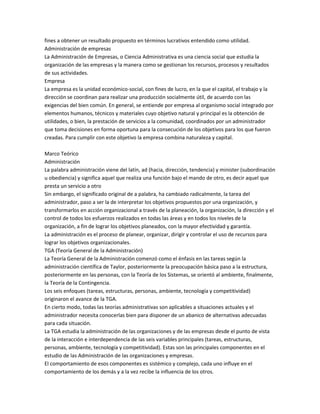 fines a obtener un resultado propuesto en términos lucrativos entendido como utilidad.
Administración de empresas
La Administración de Empresas, o Ciencia Administrativa es una ciencia social que estudia la
organización de las empresas y la manera como se gestionan los recursos, procesos y resultados
de sus actividades.
Empresa
La empresa es la unidad económico-social, con fines de lucro, en la que el capital, el trabajo y la
dirección se coordinan para realizar una producción socialmente útil, de acuerdo con las
exigencias del bien común. En general, se entiende por empresa al organismo social integrado por
elementos humanos, técnicos y materiales cuyo objetivo natural y principal es la obtención de
utilidades, o bien, la prestación de servicios a la comunidad, coordinados por un administrador
que toma decisiones en forma oportuna para la consecución de los objetivos para los que fueron
creadas. Para cumplir con este objetivo la empresa combina naturaleza y capital.
Marco Teórico
Administración
La palabra administración viene del latín, ad (hacia, dirección, tendencia) y minister (subordinación
u obediencia) y significa aquel que realiza una función bajo el mando de otro, es decir aquel que
presta un servicio a otro
Sin embargo, el significado original de a palabra, ha cambiado radicalmente, la tarea del
administrador, paso a ser la de interpretar los objetivos propuestos por una organización, y
transformarlos en acción organizacional a través de la planeación, la organización, la dirección y el
control de todos los esfuerzos realizados en todas las áreas y en todos los niveles de la
organización, a fin de lograr los objetivos planeados, con la mayor efectividad y garantía.
La administración es el proceso de planear, organizar, dirigir y controlar el uso de recursos para
lograr los objetivos organizacionales.
TGA (Teoría General de la Administración)
La Teoría General de la Administración comenzó como el énfasis en las tareas según la
administración científica de Taylor, posteriormente la preocupación básica paso a la estructura,
posteriormente en las personas, con la Teoría de los Sistemas, se orientó al ambiente, finalmente,
la Teoría de la Contingencia.
Los seis enfoques (tareas, estructuras, personas, ambiente, tecnología y competitividad)
originaron el avance de la TGA.
En cierto modo, todas las teorías administrativas son aplicables a situaciones actuales y el
administrador necesita conocerlas bien para disponer de un abanico de alternativas adecuadas
para cada situación.
La TGA estudia la administración de las organizaciones y de las empresas desde el punto de vista
de la interacción e interdependencia de las seis variables principales (tareas, estructuras,
personas, ambiente, tecnología y competitividad). Estas son las principales componentes en el
estudio de las Administración de las organizaciones y empresas.
El comportamiento de esos componentes es sistémico y complejo, cada uno influye en el
comportamiento de los demás y a la vez recibe la influencia de los otros.
 