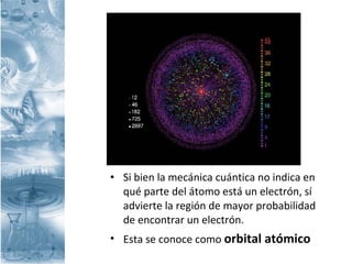 • Si bien la mecánica cuántica no indica en
qué parte del átomo está un electrón, sí
advierte la región de mayor probabilidad
de encontrar un electrón.
• Esta se conoce como orbital atómico
 