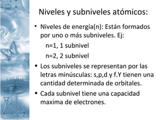 Niveles y subniveles atómicos:
• Niveles de energía(n): Están formados
por uno o más subniveles. Ej:
n=1, 1 subnivel
n=2, 2 subnivel
• Los subniveles se representan por las
letras minúsculas: s,p,d y f.Y tienen una
cantidad determinada de orbitales.
• Cada subnivel tiene una capacidad
maxima de electrones.
 