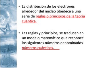 • La distribución de los electrones
alrededor del núcleo obedece a una
serie de reglas o principios de la teoría
cuántica.
• Las reglas y principios, se traducen en
un modelo matemático que reconoce
los siguientes números denominados
números cuánticos.
 