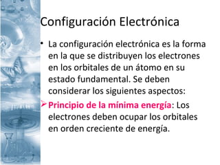 Configuración Electrónica
• La configuración electrónica es la forma
en la que se distribuyen los electrones
en los orbitales de un átomo en su
estado fundamental. Se deben
considerar los siguientes aspectos:
Principio de la mínima energía: Los
electrones deben ocupar los orbitales
en orden creciente de energía.
 