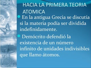 HACIA LA PRIMERA TEORIA
ATOMICA
En la antigua Grecia se discutía
si la materia podía ser dividida
indefinidamente.
Demócrito defendió la
existencia de un número
infinito de unidades indivisibles
que llamo átomos.
 