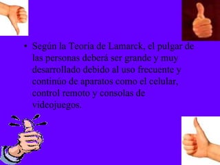 • Según la Teoría de Lamarck, el pulgar de
las personas deberá ser grande y muy
desarrollado debido al uso frecuente y
continúo de aparatos como el celular,
control remoto y consolas de
videojuegos.
 