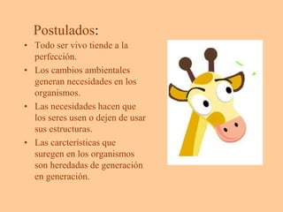 Postulados:
• Todo ser vivo tiende a la
perfección.
• Los cambios ambientales
generan necesidades en los
organismos.
• Las necesidades hacen que
los seres usen o dejen de usar
sus estructuras.
• Las carcterísticas que
suregen en los organismos
son heredadas de generación
en generación.
 