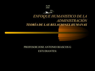 ALAS
              2000




      ENFOQUE HUMANISTICO DE LA
                ADMINISTRACIÓN
 TEORÍA DE LAS RELACIONES HUMANAS




PROFESOR:JOSE ANTONIO RIASCOS G
         ESTUDIANTES:
 
