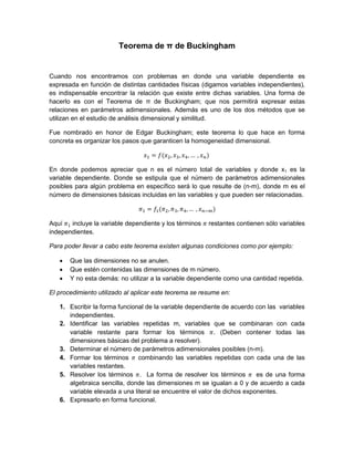 Teorema de π de Buckingham

Cuando nos encontramos con problemas en donde una variable dependiente es
expresada en función de distintas cantidades físicas (digamos variables independientes),
es indispensable encontrar la relación que existe entre dichas variables. Una forma de
hacerlo es con el Teorema de π de Buckingham; que nos permitirá expresar estas
relaciones en parámetros adimensionales. Además es uno de los dos métodos que se
utilizan en el estudio de análisis dimensional y similitud.
Fue nombrado en honor de Edgar Buckingham; este teorema lo que hace en forma
concreta es organizar los pasos que garanticen la homogeneidad dimensional.

En donde podemos apreciar que n es el número total de variables y donde x1 es la
variable dependiente. Donde se estipula que el número de parámetros adimensionales
posibles para algún problema en específico será lo que resulte de (n-m), donde m es el
número de dimensiones básicas incluidas en las variables y que pueden ser relacionadas.

Aquí
incluye la variable dependiente y los términos
independientes.

restantes contienen sólo variables

Para poder llevar a cabo este teorema existen algunas condiciones como por ejemplo:




Que las dimensiones no se anulen.
Que estén contenidas las dimensiones de m número.
Y no esta demás: no utilizar a la variable dependiente como una cantidad repetida.

El procedimiento utilizado al aplicar este teorema se resume en:
1. Escribir la forma funcional de la variable dependiente de acuerdo con las variables
independientes.
2. Identificar las variables repetidas m, variables que se combinaran con cada
variable restante para formar los términos . (Deben contener todas las
dimensiones básicas del problema a resolver).
3. Determinar el número de parámetros adimensionales posibles (n-m).
4. Formar los términos combinando las variables repetidas con cada una de las
variables restantes.
5. Resolver los términos . La forma de resolver los términos
es de una forma
algebraica sencilla, donde las dimensiones m se igualan a 0 y de acuerdo a cada
variable elevada a una literal se encuentre el valor de dichos exponentes.
6. Expresarlo en forma funcional.

 