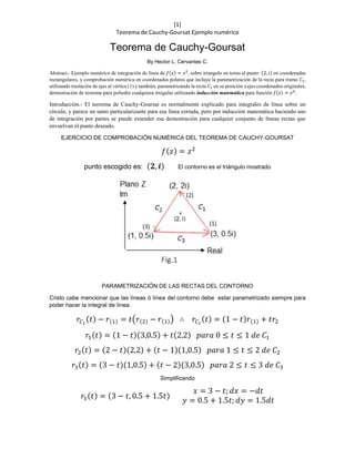 [1]
Teorema de Cauchy-Goursat Ejemplo numérico
Teorema de Cauchy-Goursat
By Hector L. Cervantes C.
Abstract.- Ejemplo numérico de integración de línea de 𝑓(𝑧) = 𝑧2, sobre triangulo en torno al punto (2, 𝑖) en coordenadas
rectangulares, y comprobación numérica en coordenadas polares que incluye la parametrización de la recta para tramo 𝐶1,
utilizando traslación de ejes al vértice (1) y también, parametrizando la recta 𝐶1 en su posición a ejes coordenados originales,
demostración de teorema para poliedro cualquiera irregular utilizando inducción matemática para función 𝑓(𝑧) = 𝑧 𝑛
.
Introducción.- El teorema de Cauchy-Goursat es normalmente explicado para integrales de línea sobre un
círculo, y parece un tanto particularizante para esa línea cerrada, pero por inducción matemática haciendo uso
de integración por partes se puede extender esa demostración para cualquier conjunto de líneas rectas que
envuelvan el punto deseado.
EJERCICIO DE COMPROBACIÓN NUMÉRICA DEL TEOREMA DE CAUCHY-GOURSAT
𝑓(𝑧) = 𝑧2
punto escogido es: (𝟐, 𝒊) El contorno es el triángulo mostrado
PARAMETRIZACIÓN DE LAS RECTAS DEL CONTORNO
Cristo cabe mencionar que las líneas ó línea del contorno debe estar parametrizado siempre para
poder hacer la integral de línea.
𝑟𝐶1
(𝑡) − 𝑟(1) = 𝑡(𝑟(2) − 𝑟(1)) ∴ 𝑟𝐶1
(𝑡) = (1 − 𝑡)𝑟(1) + 𝑡𝑟2
𝑟1(𝑡) = (1 − 𝑡)(3,0.5) + 𝑡(2,2) 𝑝𝑎𝑟𝑎 0 ≤ 𝑡 ≤ 1 𝑑𝑒 𝐶1
𝑟2(𝑡) = (2 − 𝑡)(2,2) + (𝑡 − 1)(1,0.5) 𝑝𝑎𝑟𝑎 1 ≤ 𝑡 ≤ 2 𝑑𝑒 𝐶2
𝑟3(𝑡) = (3 − 𝑡)(1,0.5) + (𝑡 − 2)(3,0.5) 𝑝𝑎𝑟𝑎 2 ≤ 𝑡 ≤ 3 𝑑𝑒 𝐶3
Simplificando
𝑟1(𝑡) = (3 − 𝑡, 0.5 + 1.5𝑡)
𝑥 = 3 − 𝑡; 𝑑𝑥 = −𝑑𝑡
𝑦 = 0.5 + 1.5𝑡; 𝑑𝑦 = 1.5𝑑𝑡
 