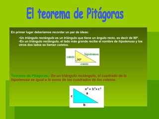 En primer lugar deberíamos recordar un par de ideas:      Un  triángulo rectángulo  es un triángulo que tiene un ángulo recto, es decir de 90º.   En un triángulo rectángulo, el lado más grande recibe el nombre de  hipotenusa  y los otros dos lados se llaman  catetos .                                                                   Teorema de Pitágoras.-  En un triángulo rectángulo, el cuadrado de la hipotenusa es igual a la suma de los cuadrados de los catetos.                                                                    El teorema de Pitágoras 