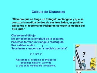 Cálculo de Distancias “ Siempre que se tenga un triángulo rectángulo y que se conozca la medida de dos de sus tres lados, es posible, aplicando el teorema de Pitágoras conocer la medida del otro lado.” Observen el dibujo. No conocemos la longitud de la escalera. Podemos formar un triángulo rectángulo. Sus catetos miden …… y …… Se animan a  encontrar la medida que falta? a 2  =  b 2 + c 2 Aplicando el Teorema de Pitágoras podemos hallar el valor de a, que es la medida de la escalera. 
