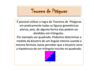 É possível utilizar a regra do Teorema de  Pitágoras em praticamente todas as figuras geométricas planas, pois, de alguma forma elas podem ser divididos em triângulos.  Por exemplo um quadrado. Podemos determinar a medida da bissetriz de um ângulo interno usando a mesma fórmula, basta perceber que a bissetriz seria a hipotenusa de um triângulo inscrito no quadrado. 