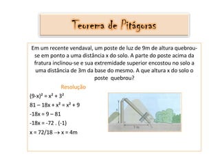 Em um recente vendaval, um poste de luz de 9m de altura quebrou-se em ponto a uma distância x do solo. A parte do poste acima da fratura inclinou-se e sua extremidade superior encostou no solo a uma distância de 3m da base do mesmo. A que altura x do solo o poste  quebrou? Resolução (9-x)² = x² + 3² 81 – 18x + x² = x² + 9 -18x = 9 – 81 -18x = -72 . (-1) x = 72/18    x = 4m 