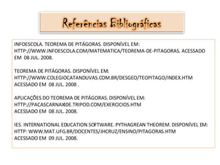 INFOESCOLA. TEOREMA DE PITÁGORAS. DISPONÍVEL EM: HTTP://WWW.INFOESCOLA.COM/MATEMATICA/TEOREMA-DE-PITAGORAS. ACESSADO EM  08 JUL. 2008. TEOREMA DE PITÁGORAS. DISPONÍVEL EM:  HTTP://WWW.COLEGIOCATANDUVAS.COM.BR/DESGEO/TEOPITAGO/INDEX.HTM ACESSADO EM  08 JUL. 2008 . APLICAÇÕES DO TEOREMA DE PITÁGORAS. DISPONÍVEL EM:  HTTP://PACASCARNAXIDE.TRIPOD.COM/EXERCICIOS.HTM ACESSADO EM  08 JUL. 2008. IES. INTERNATIONAL EDUCATION SOFTWARE. PYTHAGREAN THEOREM.  DISPONÍVEL EM:  HTTP:  WWW.MAT.UFG.BR/DOCENTES/JHCRUZ/ENSINO/PITAGORAS.HTM ACESSADO EM  09 JUL. 2008. 