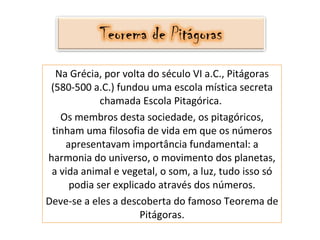 Na Grécia, por volta do século VI a.C., Pitágoras (580-500 a.C.) fundou uma escola mística secreta chamada Escola Pitagórica.  Os membros desta sociedade, os pitagóricos, tinham uma filosofia de vida em que os números apresentavam importância fundamental: a harmonia do universo, o movimento dos planetas, a vida animal e vegetal, o som, a luz, tudo isso só podia ser explicado através dos números. Deve-se a eles a descoberta do famoso Teorema de Pitágoras. 