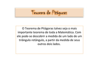 O Teorema de Pitágoras talvez seja o mais importante teorema de toda a Matemática. Com ele pode-se descobrir a medida de um lado de um triângulo retângulo, a partir da medida de seus outros dois lados.  