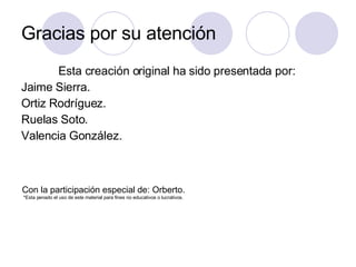 Gracias por su atención Esta creación original ha sido presentada por: Jaime Sierra. Ortiz Rodríguez. Ruelas Soto. Valencia González. Con la participación especial de: Orberto. *Esta penado el uso de este material para fines no educativos o lucrativos.