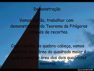 Demonstração Vamos, então, trabalhar com  demonstrações do Teorema de Pitágoras através de recortes. Com o auxílio do quebra-cabeça, vamos verificar se a área do quadrado maior é igual a soma da área dos dois quadrados menores.   