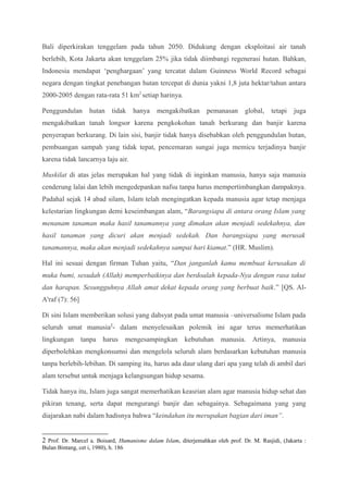 Bali diperkirakan tenggelam pada tahun 2050. Didukung dengan eksploitasi air tanah
berlebih, Kota Jakarta akan tenggelam 25% jika tidak diimbangi regenerasi hutan. Bahkan,
Indonesia mendapat ‘penghargaan’ yang tercatat dalam Guinness World Record sebagai
negara dengan tingkat penebangan hutan tercepat di dunia yakni 1,8 juta hektar/tahun antara
2000-2005 dengan rata-rata 51 km2
setiap harinya.
Penggundulan hutan tidak hanya mengakibatkan pemanasan global, tetapi juga
mengakibatkan tanah longsor karena pengkokohan tanah berkurang dan banjir karena
penyerapan berkurang. Di lain sisi, banjir tidak hanya disebabkan oleh penggundulan hutan,
pembuangan sampah yang tidak tepat, pencemaran sungai juga memicu terjadinya banjir
karena tidak lancarnya laju air.
Muskilat di atas jelas merupakan hal yang tidak di inginkan manusia, hanya saja manusia
cenderung lalai dan lebih mengedepankan nafsu tanpa harus mempertimbangkan dampaknya.
Padahal sejak 14 abad silam, Islam telah mengingatkan kepada manusia agar tetap menjaga
kelestarian lingkungan demi keseimbangan alam, “Barangsiapa di antara orang Islam yang
menanam tanaman maka hasil tanamannya yang dimakan akan menjadi sedekahnya, dan
hasil tanaman yang dicuri akan menjadi sedekah. Dan barangsiapa yang merusak
tanamannya, maka akan menjadi sedekahnya sampai hari kiamat.” (HR. Muslim).
Hal ini sesuai dengan firman Tuhan yaitu, “Dan janganlah kamu membuat kerusakan di
muka bumi, sesudah (Allah) memperbaikinya dan berdoalah kepada-Nya dengan rasa takut
dan harapan. Sesungguhnya Allah amat dekat kepada orang yang berbuat baik.” [QS. Al-
A'raf (7): 56]
Di sini Islam memberikan solusi yang dahsyat pada umat manusia –universalisme Islam pada
seluruh umat manusia2
- dalam menyelesaikan polemik ini agar terus memerhatikan
lingkungan tanpa harus mengesampingkan kebutuhan manusia. Artinya, manusia
diperbolehkan mengkonsumsi dan mengelola seluruh alam berdasarkan kebutuhan manusia
tanpa berlebih-lebihan. Di samping itu, harus ada daur ulang dari apa yang telah di ambil dari
alam tersebut untuk menjaga kelangsungan hidup sesama.
Tidak hanya itu, Islam juga sangat memerhatikan keasrian alam agar manusia hidup sehat dan
pikiran tenang, serta dapat mengurangi banjir dan sebagainya. Sebagaimana yang yang
diajarakan nabi dalam hadisnya bahwa “keindahan itu merupakan bagian dari iman”.
2 Prof. Dr. Marcel a. Boisard, Humanisme dalam Islam, diterjemahkan oleh prof. Dr. M. Rasjidi, (Jakarta :
Bulan Bintang, cet i, 1980), h. 186
 