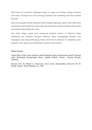 Oleh karena itu, pelestarian lingkungan hidup ini sangat erat kaitannya dengan keimanan
umat Islam. Semangat kuat iman seseorang, kesadaran akan melindungi alam akan semakin
kuat pula.
Dasar ini merupakan bentuk kepedulian Islam terhadap lingkungan sekitar. Islam tidak hanya
menjelaskan tentang tauhid saja akan tetapi juga tentang ilmu tentang kehidupan manusia dan
mencakup berbagai bidang dan waktu.
Jadi, Islam sebagai agama yang mempunyai penganut terbesar di Indonesia sangat
mendukung dan membantu eksistensi Indonesia dalam menanggulagi dinamika krisi
lingkungan yang sedang berlangsung. Kalau umat Islam di indonesia ini mengimani ajaran
agamanya, jelas segala urusan lingkungan di indonesia akan teratasi.
Daftar pustaka
Artikel Marc Frings, Peran Indonesia dalam Kebijakan Iklim Internasional Insentif Finansial
untuk Melindungi Kelangsungan Hutan –Apakah Efektif?, Jakarta : Yayasan Konrad-
Adenauer
Boisard, Prof. Dr. Marcel A, Humanisme dalam Islam, diterjemahkan oleh prof. Dr. M.
Rasjidi, Jakarta : Bulan Bintang, cet i, 1980
 