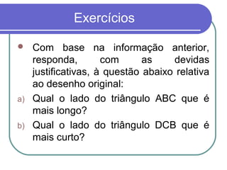 Exercícios
 Com base na informação anterior,
responda, com as devidas
justificativas, à questão abaixo relativa
ao desenho original:
a) Qual o lado do triângulo ABC que é
mais longo?
b) Qual o lado do triângulo DCB que é
mais curto?
 
