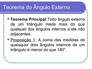 Teorema do Ângulo Externo
Teorema Principal:Todo ângulo externo
de um triângulo mede mais do que
qualquer dos ângulos internos a ele não
adjacentes.
Proposição 1: A soma das medidas de
quaisquer dois ângulos internos de um
triângulo é menor do que 180°.
 