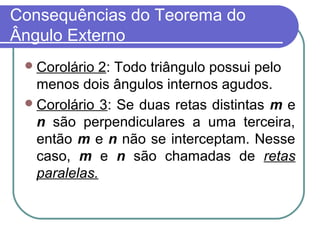 Consequências do Teorema do
Ângulo Externo
Corolário 2: Todo triângulo possui pelo
menos dois ângulos internos agudos.
Corolário 3: Se duas retas distintas m e
n são perpendiculares a uma terceira,
então m e n não se interceptam. Nesse
caso, m e n são chamadas de retas
paralelas.
 