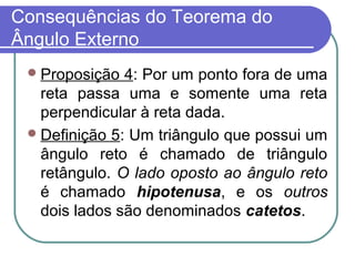 Consequências do Teorema do
Ângulo Externo
Proposição 4: Por um ponto fora de uma
reta passa uma e somente uma reta
perpendicular à reta dada.
Definição 5: Um triângulo que possui um
ângulo reto é chamado de triângulo
retângulo. O lado oposto ao ângulo reto
é chamado hipotenusa, e os outros
dois lados são denominados catetos.
 