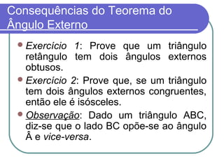 Consequências do Teorema do
Ângulo Externo
Exercício 1: Prove que um triângulo
retângulo tem dois ângulos externos
obtusos.
Exercício 2: Prove que, se um triângulo
tem dois ângulos externos congruentes,
então ele é isósceles.
Observação: Dado um triângulo ABC,
diz-se que o lado BC opõe-se ao ângulo
Â e vice-versa.
 