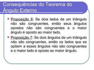Consequências do Teorema do
Ângulo Externo
 Proposição 6: Se dois lados de um triângulo
não são congruentes, então seus ângulos
opostos não são congruentes e o maior
ângulo é oposto ao maior lado.
 Proposição 7: Se dois ângulos de um triângulo
não são congruentes, então os lados que se
opõem a esses ângulos não são congruentes
e o maior lado é oposto ao maior ângulo.
 