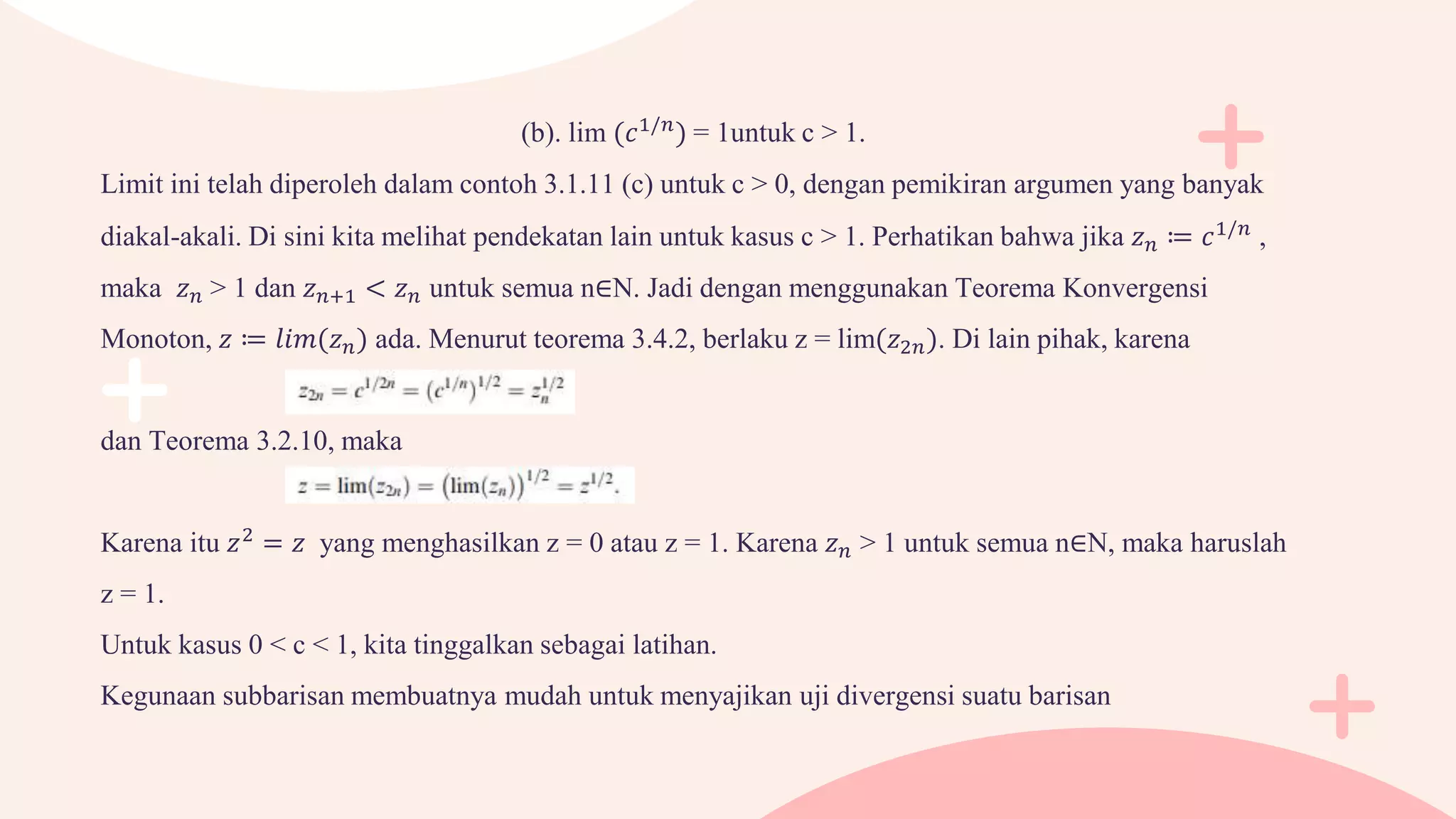 (b). lim (𝑐1/𝑛
) = 1untuk c > 1.
Limit ini telah diperoleh dalam contoh 3.1.11 (c) untuk c > 0, dengan pemikiran argumen yang banyak
diakal-akali. Di sini kita melihat pendekatan lain untuk kasus c > 1. Perhatikan bahwa jika 𝑧𝑛 ≔ 𝑐1/𝑛
,
maka 𝑧𝑛 > 1 dan 𝑧𝑛+1 < 𝑧𝑛 untuk semua n∈N. Jadi dengan menggunakan Teorema Konvergensi
Monoton, 𝑧 ≔ 𝑙𝑖𝑚(𝑧𝑛) ada. Menurut teorema 3.4.2, berlaku z = lim(𝑧2𝑛). Di lain pihak, karena
dan Teorema 3.2.10, maka
Karena itu 𝑧2
= 𝑧 yang menghasilkan z = 0 atau z = 1. Karena 𝑧𝑛 > 1 untuk semua n∈N, maka haruslah
z = 1.
Untuk kasus 0 < c < 1, kita tinggalkan sebagai latihan.
Kegunaan subbarisan membuatnya mudah untuk menyajikan uji divergensi suatu barisan
 