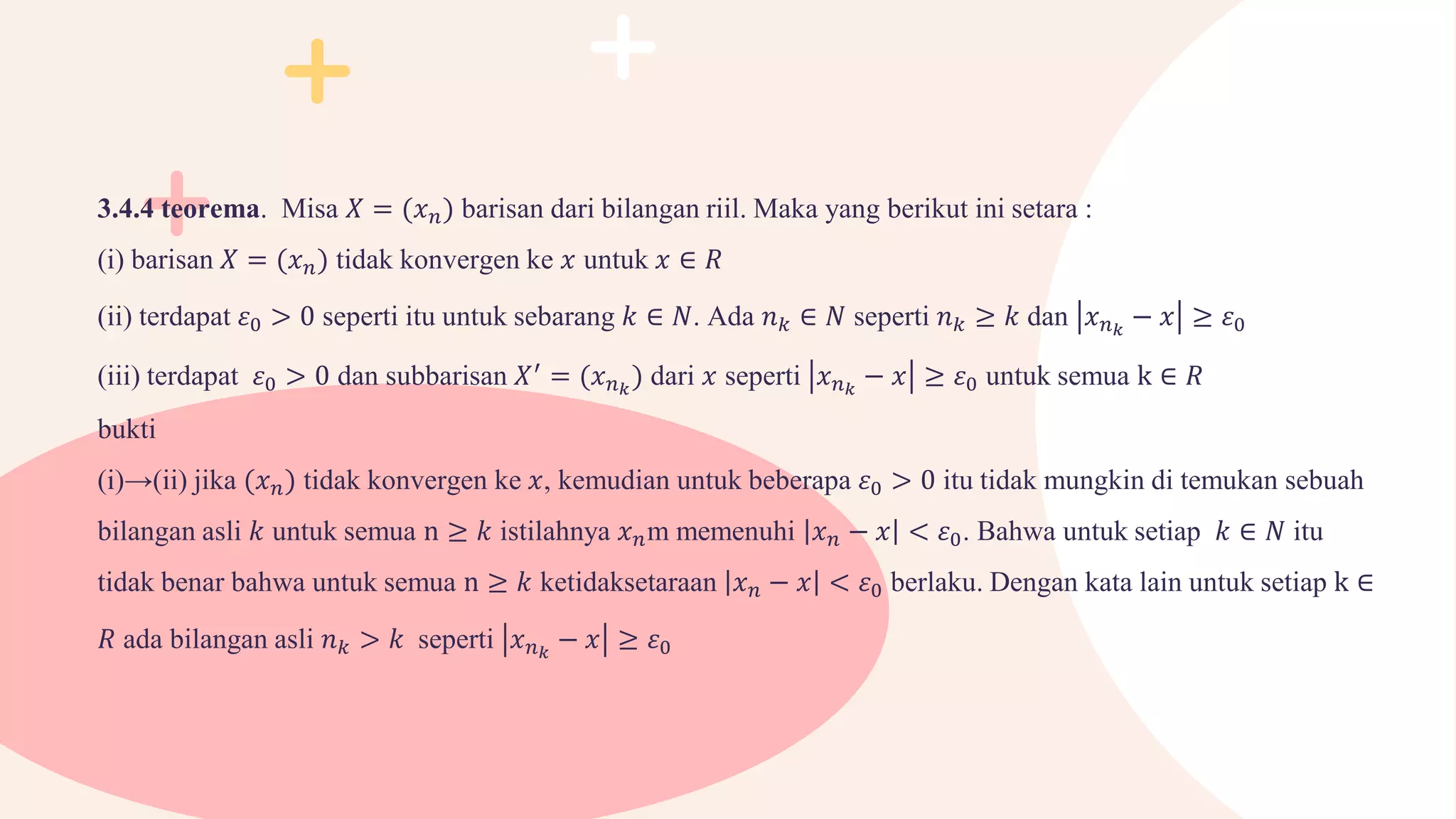 3.4.4 teorema. Misa 𝑋 = (𝑥𝑛) barisan dari bilangan riil. Maka yang berikut ini setara :
(i) barisan 𝑋 = (𝑥𝑛) tidak konvergen ke 𝑥 untuk 𝑥 ∈ 𝑅
(ii) terdapat 𝜀0 > 0 seperti itu untuk sebarang 𝑘 ∈ 𝑁. Ada 𝑛𝑘 ∈ 𝑁 seperti 𝑛𝑘 ≥ 𝑘 dan 𝑥𝑛𝑘
− 𝑥 ≥ 𝜀0
(iii) terdapat 𝜀0 > 0 dan subbarisan 𝑋′
= (𝑥𝑛𝑘
) dari 𝑥 seperti 𝑥𝑛𝑘
− 𝑥 ≥ 𝜀0 untuk semua k ∈ 𝑅
bukti
(i)→(ii) jika (𝑥𝑛) tidak konvergen ke 𝑥, kemudian untuk beberapa 𝜀0 > 0 itu tidak mungkin di temukan sebuah
bilangan asli 𝑘 untuk semua n ≥ 𝑘 istilahnya 𝑥𝑛m memenuhi 𝑥𝑛 − 𝑥 < 𝜀0. Bahwa untuk setiap 𝑘 ∈ 𝑁 itu
tidak benar bahwa untuk semua n ≥ 𝑘 ketidaksetaraan 𝑥𝑛 − 𝑥 < 𝜀0 berlaku. Dengan kata lain untuk setiap k ∈
𝑅 ada bilangan asli 𝑛𝑘 > 𝑘 seperti 𝑥𝑛𝑘
− 𝑥 ≥ 𝜀0
 