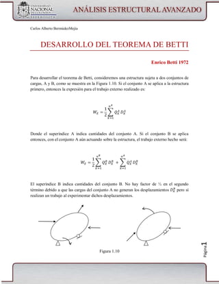 Carlos Alberto BermúdezMejía

DESARROLLO DEL TEOREMA DE BETTI
Enrico Betti 1972
Para desarrollar el teorema de Betti, consideremos una estructura sujeta a dos conjuntos de
cargas, A y B, como se muestra en la Figura 1.10. Si el conjunto A se aplica a la estructura
primero, entonces la expresión para el trabajo externo realizado es:

Donde el superíndice A indica cantidades del conjunto A. Si el conjunto B se aplica
entonces, con el conjunto A aún actuando sobre la estructura, el trabajo externo hecho será:

Figura 1.10

Página

1

El superíndice B indica cantidades del conjunto B. No hay factor de ½ en el segundo
término debido a que las cargas del conjunto A no generan los desplazamientos
pero sí
realizan un trabajo al experimentar dichos desplazamientos.

 