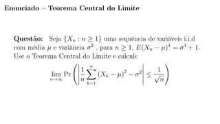 Enunciado  Teorema Central do Limite
Questão: Seja {Xn : n ≥ 1} uma sequência de variáveis i.i.d
com média µ e variância σ2
, para n ≥ 1, E(Xn − µ)4
= σ4
+ 1.
Use o Teorema Central do Limite e calcule
lim
n→∞
Pr
1
n
n
k=1
(Xk − µ)2
− σ2
≤
1
√
n
 