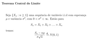 Teorema Central do Limite
Seja {Xn : n ≥ 1} uma sequência de variáveis i.i.d com esperança
µ e variância σ2
, com 0  σ2
 ∞. Então para
Sn = X1 + X2 + . . . + Xn
temos:
Sn − nµ
σ
√
n
d
−→ N(0, 1)
 