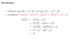 Resultados
Observe que {Yn : n ≥ 1} é tal que (Xn − µ)2
= Yn
Lembrete: V ar(X) = E(X2
) − E(X)2
⇒ E(X2
) = σ2
+ µ2
E(Yk) = E (Xk − µ)2
= E X2
k − 2µXk + µ2
= E X2
k − 2µE(Xk) + µ2
= σ2
+ µ2
− 2µ2
+ µ2
= σ2
 