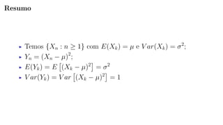 Resumo
Temos {Xn : n ≥ 1} com E(Xk) = µ e V ar(Xk) = σ2
;
Yn = (Xn − µ)2
;
E(Yk) = E (Xk − µ)2
= σ2
V ar(Yk) = V ar (Xk − µ)2
= 1
 