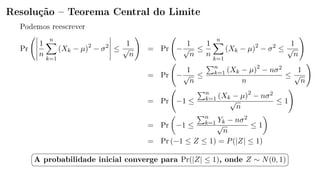 Resolução  Teorema Central do Limite
Podemos reescrever
Pr
1
n
n
k=1
(Xk − µ)2
− σ2
≤
1
√
n
= Pr −
1
√
n
≤
1
n
n
k=1
(Xk − µ)2
− σ2
≤
1
√
n
= Pr −
1
√
n
≤
n
k=1 (Xk − µ)2
− nσ2
n
≤
1
√
n
= Pr −1 ≤
n
k=1 (Xk − µ)2
− nσ2
√
n
≤ 1
= Pr −1 ≤
n
k=1 Yk − nσ2
√
n
≤ 1
= Pr (−1 ≤ Z ≤ 1) = P(|Z| ≤ 1)
§
¦
¤
¥
A probabilidade inicial converge para Pr(|Z| ≤ 1), onde Z ∼ N(0, 1)
 